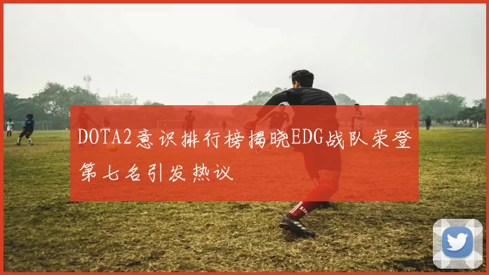 DOTA2意识排行榜揭晓EDG战队荣登第七名引发热议