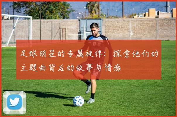 足球明星的专属旋律：探索他们的主题曲背后的故事与情感