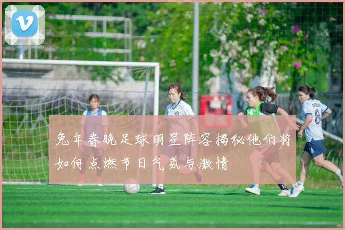 兔年春晚足球明星阵容揭秘他们将如何点燃节日气氛与激情