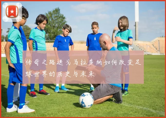 传奇之路迭戈马拉多纳如何改变足球世界的历史与未来