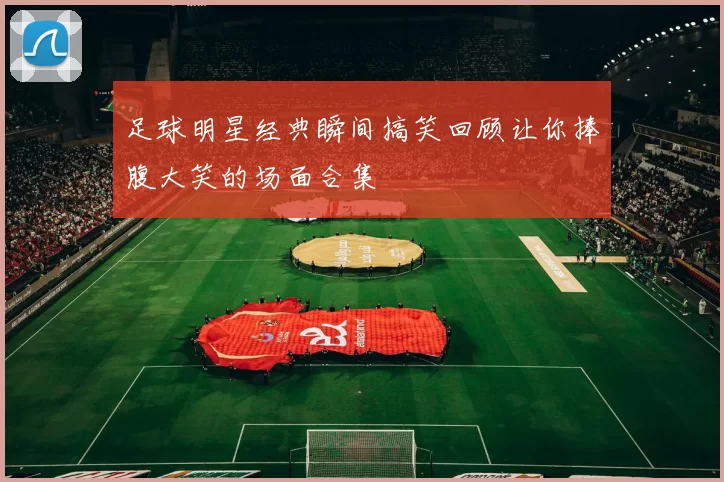 足球明星经典瞬间搞笑回顾让你捧腹大笑的场面合集
