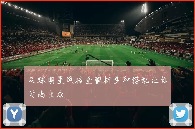 足球明星风格全解析多种搭配让你时尚出众