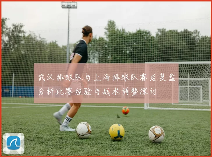 武汉排球队与上海排球队赛后复盘分析比赛经验与战术调整探讨