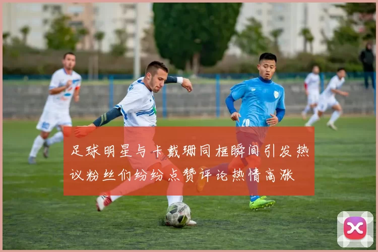 足球明星与卡戴珊同框瞬间引发热议粉丝们纷纷点赞评论热情高涨