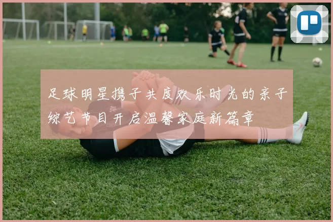 足球明星携子共度欢乐时光的亲子综艺节目开启温馨家庭新篇章