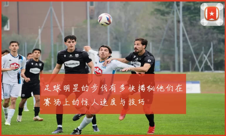 足球明星的步伐有多快揭秘他们在赛场上的惊人速度与技巧