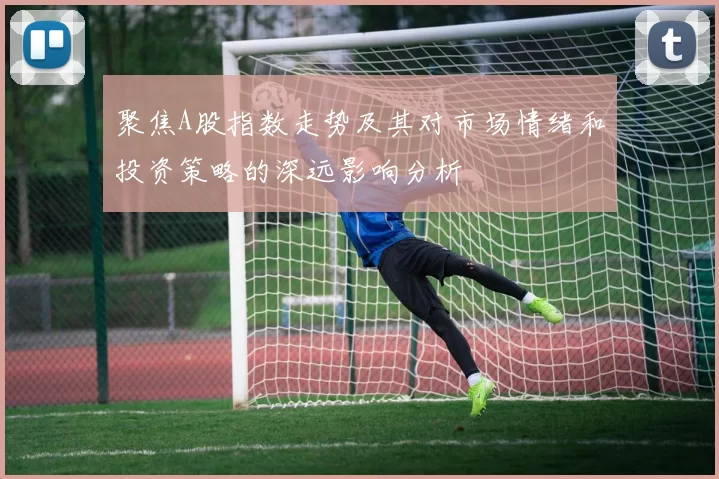 聚焦A股指数走势及其对市场情绪和投资策略的深远影响分析