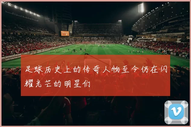 足球历史上的传奇人物至今仍在闪耀光芒的明星们