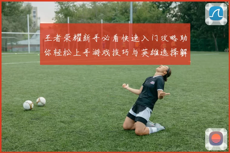 王者荣耀新手必看快速入门攻略助你轻松上手游戏技巧与英雄选择解析