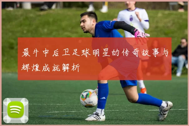 最牛中后卫足球明星的传奇故事与辉煌成就解析