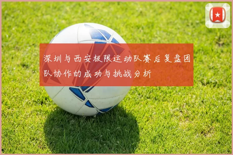 深圳与西安极限运动队赛后复盘团队协作的成功与挑战分析