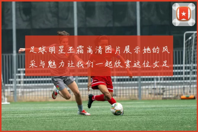 足球明星王霜高清图片展示她的风采与魅力让我们一起欣赏这位女足传奇的精彩瞬间