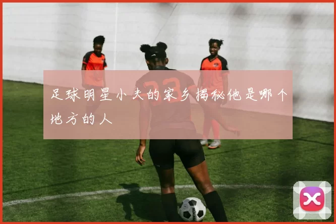 足球明星小夫的家乡揭秘他是哪个地方的人