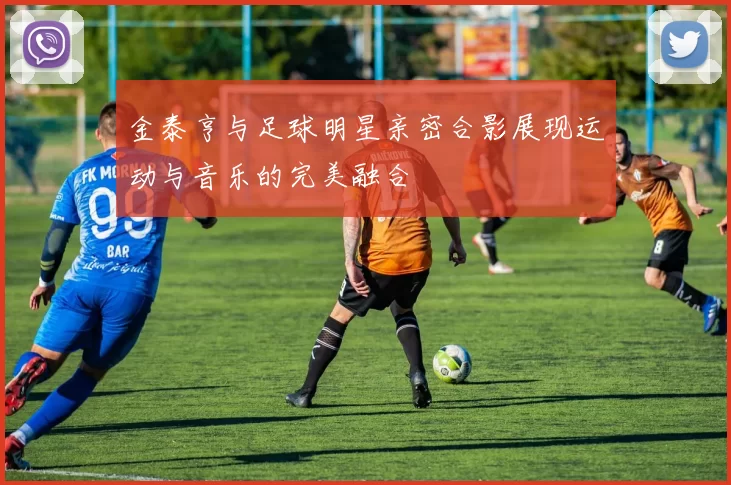 金泰亨与足球明星亲密合影展现运动与音乐的完美融合