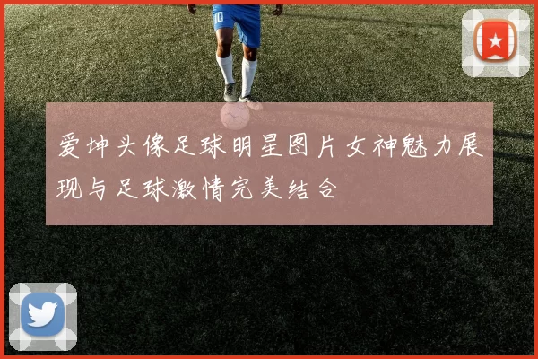 爱坤头像足球明星图片女神魅力展现与足球激情完美结合