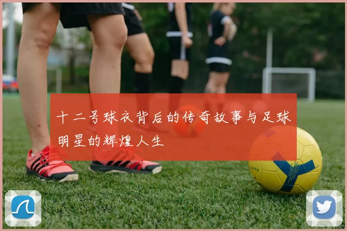 十二号球衣背后的传奇故事与足球明星的辉煌人生