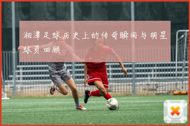 湘潭足球历史上的传奇瞬间与明星球员回顾