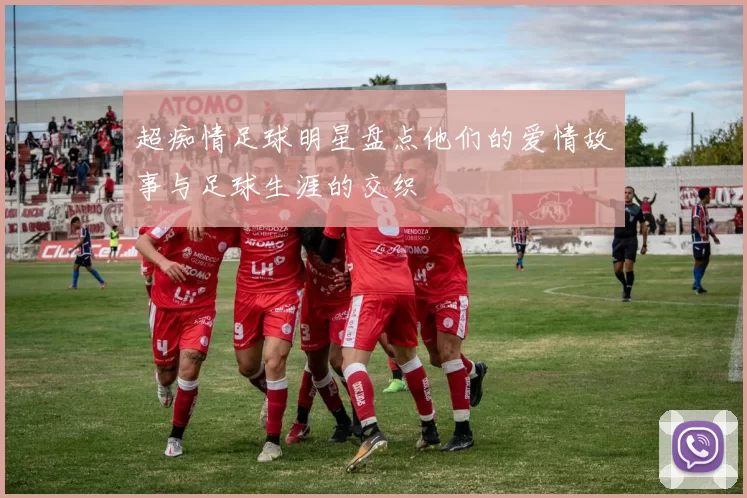 超痴情足球明星盘点他们的爱情故事与足球生涯的交织