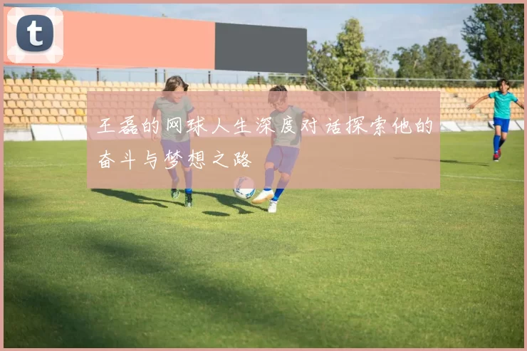 王磊的网球人生深度对话探索他的奋斗与梦想之路