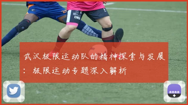 武汉极限运动队的精神探索与发展：极限运动专题深入解析