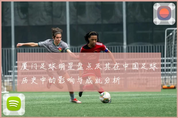厦门足球明星盘点及其在中国足球历史中的影响与成就分析