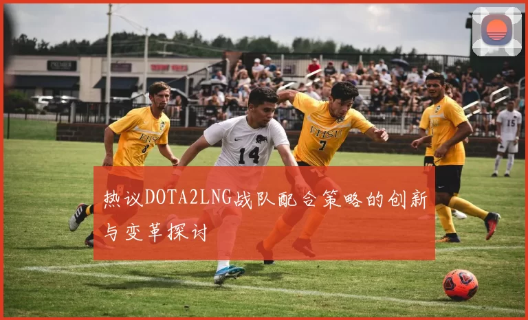热议DOTA2LNG战队配合策略的创新与变革探讨