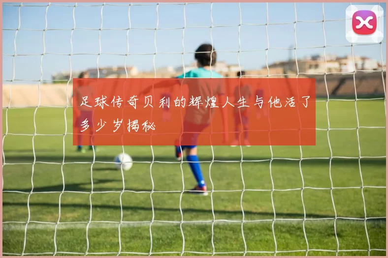 足球传奇贝利的辉煌人生与他活了多少岁揭秘
