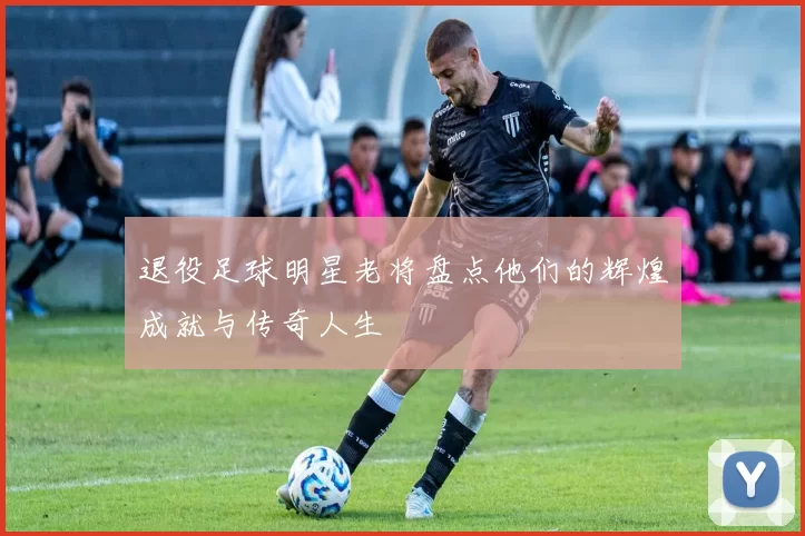 退役足球明星老将盘点他们的辉煌成就与传奇人生