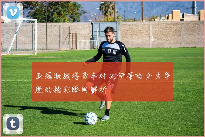 亚冠激战塔货车对决伊蒂哈全力争胜的精彩瞬间解析