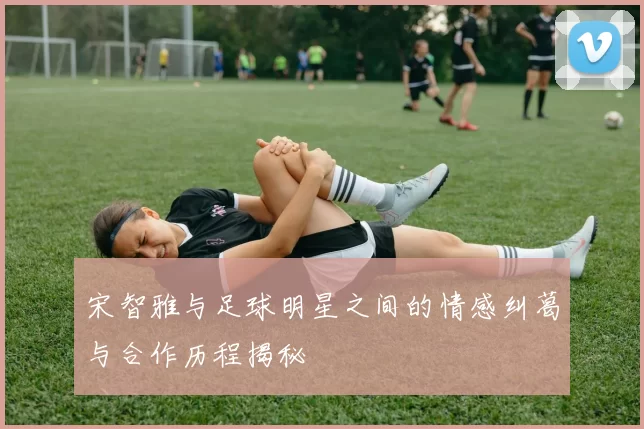 宋智雅与足球明星之间的情感纠葛与合作历程揭秘