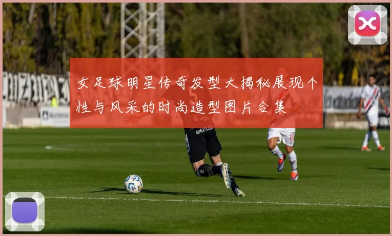 女足球明星传奇发型大揭秘展现个性与风采的时尚造型图片合集