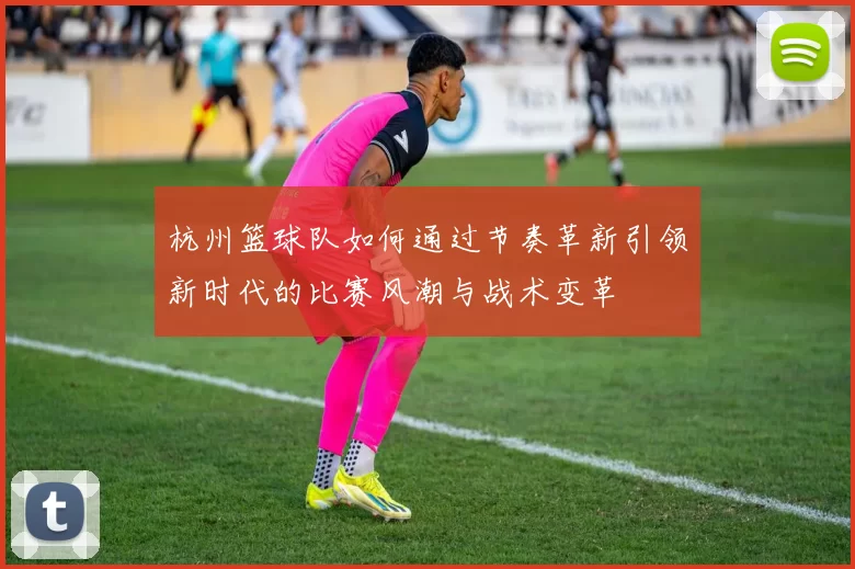 杭州篮球队如何通过节奏革新引领新时代的比赛风潮与战术变革