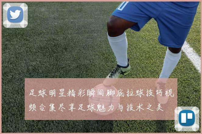 足球明星精彩瞬间脚底拉球技巧视频合集尽享足球魅力与技术之美