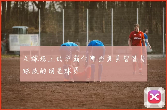 足球场上的学霸们那些兼具智慧与球技的明星球员