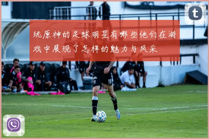 玩原神的足球明星有哪些他们在游戏中展现了怎样的魅力与风采