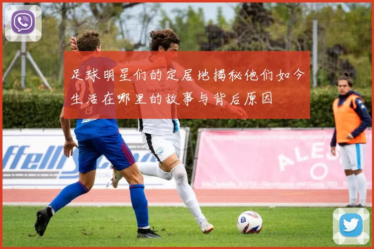 足球明星们的定居地揭秘他们如今生活在哪里的故事与背后原因