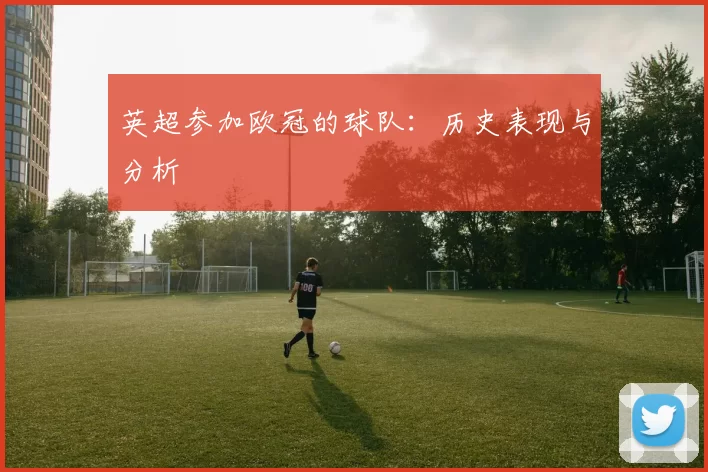 英超参加欧冠的球队：历史表现与分析