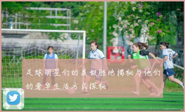 足球明星们的度假胜地揭秘与他们的奢华生活方式探秘