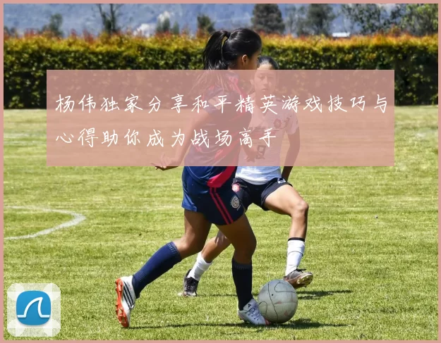 杨伟独家分享和平精英游戏技巧与心得助你成为战场高手
