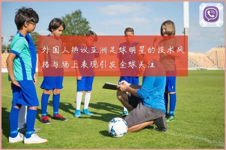 外国人热议亚洲足球明星的技术风格与场上表现引发全球关注