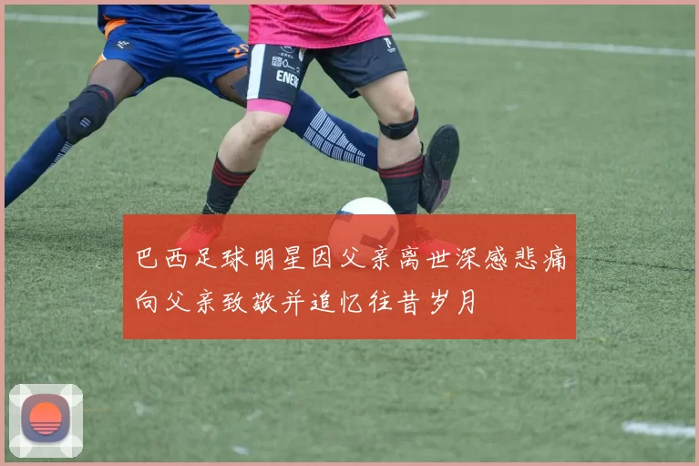 巴西足球明星因父亲离世深感悲痛向父亲致敬并追忆往昔岁月