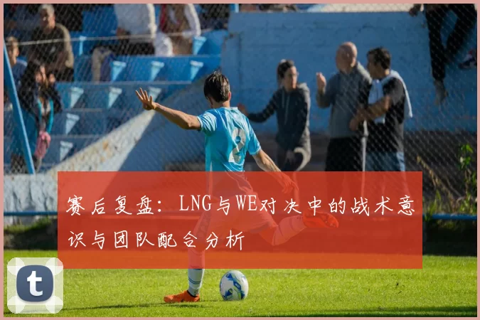 赛后复盘：LNG与WE对决中的战术意识与团队配合分析