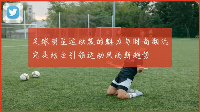 足球明星运动装的魅力与时尚潮流完美结合引领运动风尚新趋势