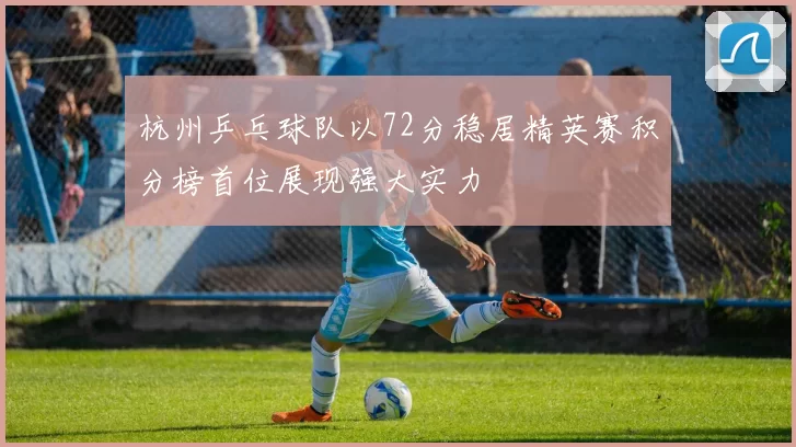杭州乒乓球队以72分稳居精英赛积分榜首位展现强大实力