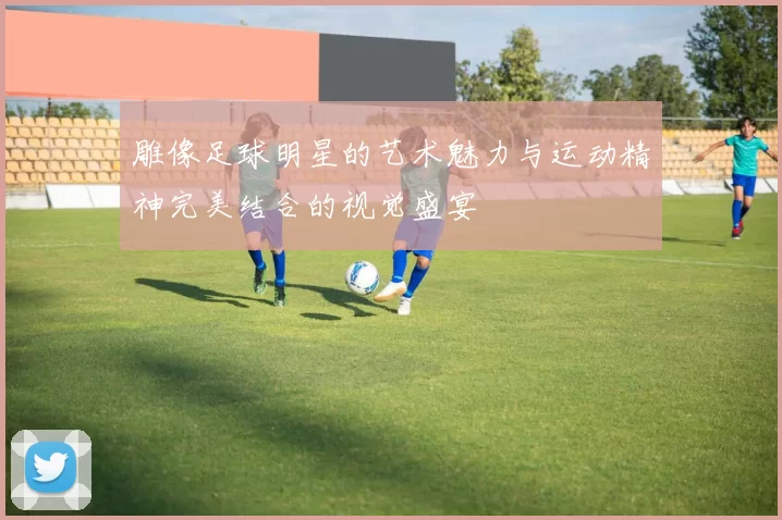 雕像足球明星的艺术魅力与运动精神完美结合的视觉盛宴