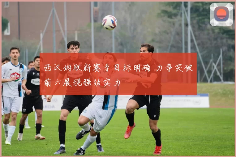 西汉姆联新赛季目标明确 力争突破前六展现强劲实力