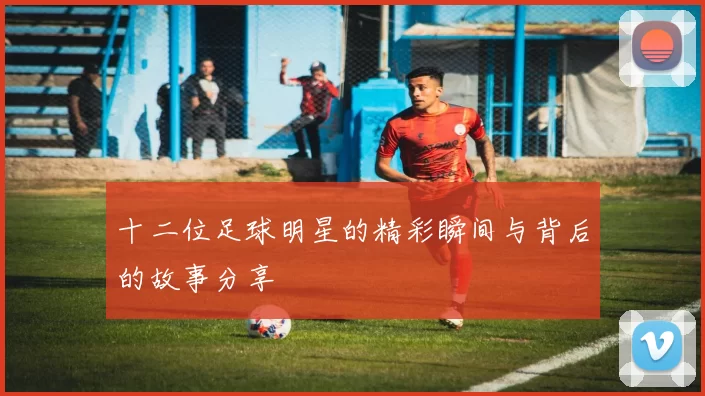 十二位足球明星的精彩瞬间与背后的故事分享