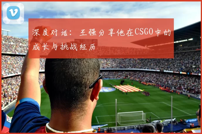 深度对话：王强分享他在CSGO中的成长与挑战经历
