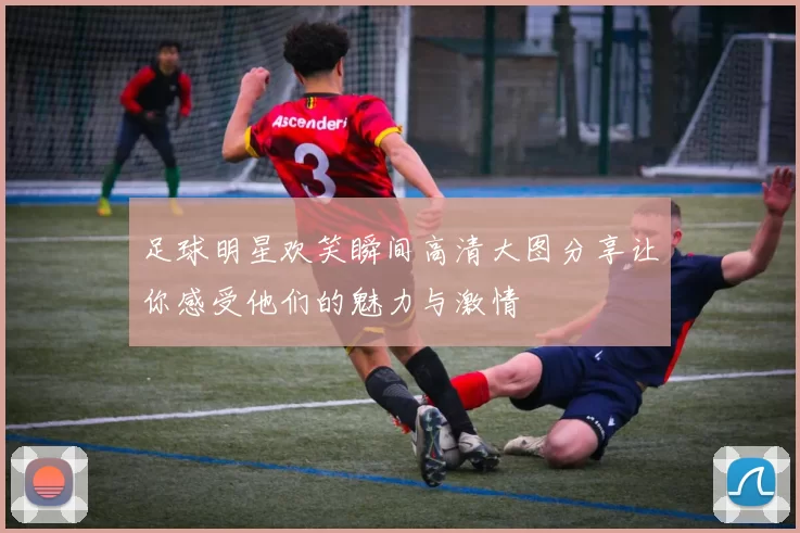 足球明星欢笑瞬间高清大图分享让你感受他们的魅力与激情