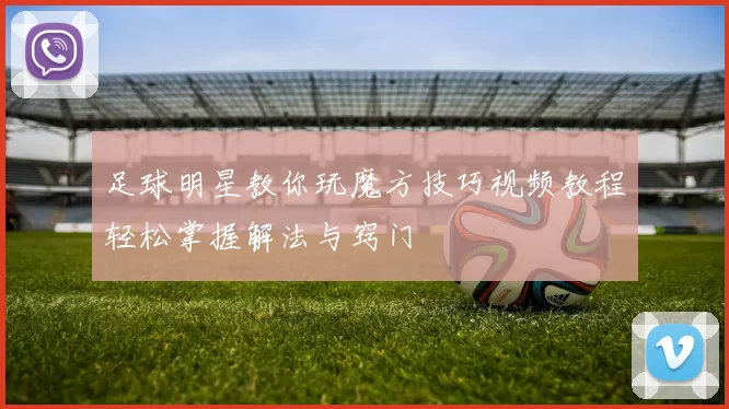 足球明星教你玩魔方技巧视频教程轻松掌握解法与窍门